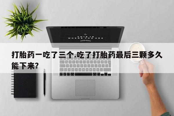 打胎药正品微信联系方式打胎药一吃了三个.吃了打胎药最后三颗多久能下来？