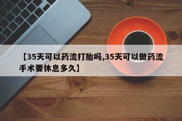 打胎药正品微信联系方式【35天可以药流打胎吗,35天可以做药流手术要休息多久】