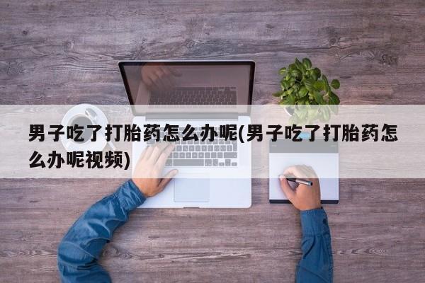 打胎药正品微信联系方式男子吃了打胎药怎么办呢(男子吃了打胎药怎么办呢视频)