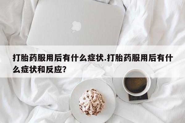 打胎药正品微信联系方式打胎药服用后有什么症状.打胎药服用后有什么症状和反应？