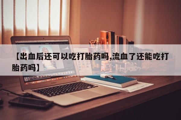 打胎药正品微信联系方式【出血后还可以吃打胎药吗,流血了还能吃打胎药吗】