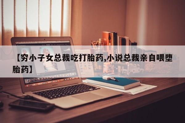 打胎药正品微信联系方式【穷小子女总裁吃打胎药,小说总裁亲自喂堕胎药】