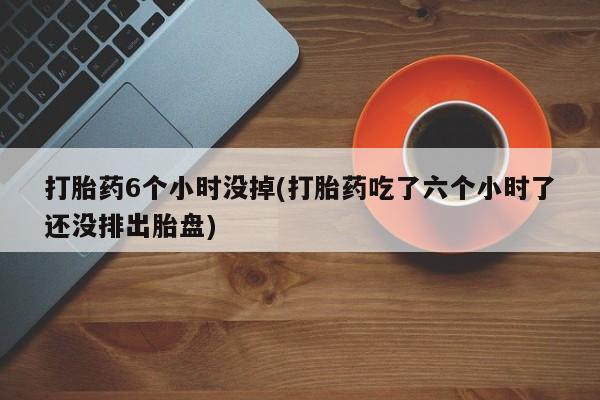 打胎药正品微信联系方式打胎药6个小时没掉(打胎药吃了六个小时了还没排出胎盘)