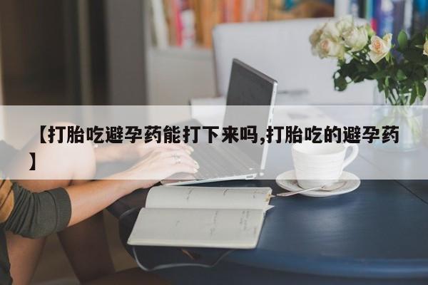 打胎药正品微信联系方式【打胎吃避孕药能打下来吗,打胎吃的避孕药】