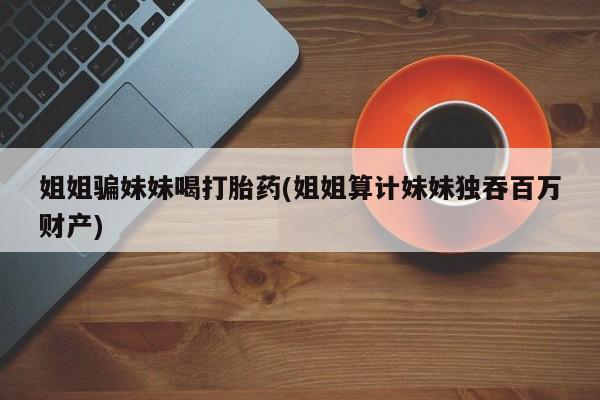 打胎药正品微信联系方式姐姐骗妹妹喝打胎药(姐姐算计妹妹独吞百万财产)