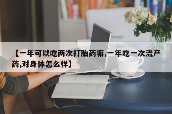 打胎药正品微信联系方式【一年可以吃两次打胎药嘛,一年吃一次流产药,对身体怎么样】