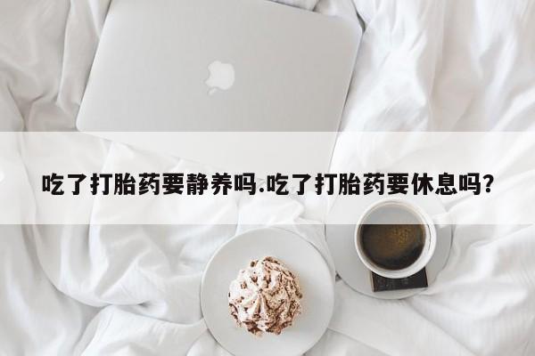 打胎药正品微信联系方式吃了打胎药要静养吗.吃了打胎药要休息吗？