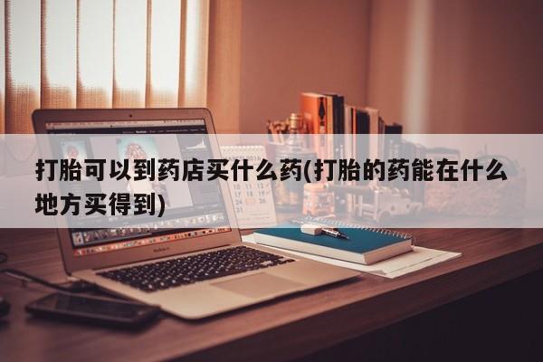 打胎药正品微信联系方式打胎可以到药店买什么药(打胎的药能在什么地方买得到)