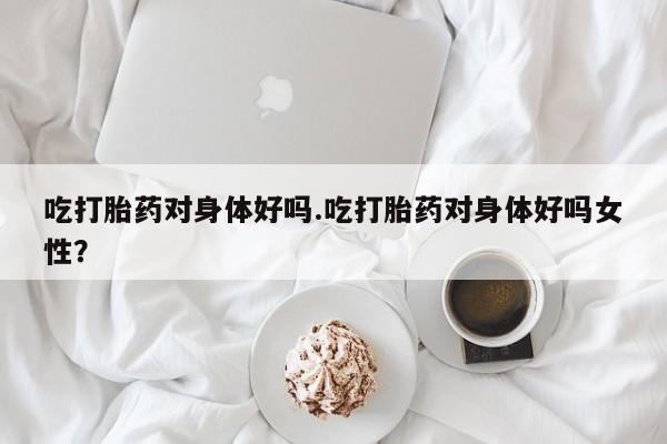 打胎药正品微信联系方式吃打胎药对身体好吗.吃打胎药对身体好吗女性？