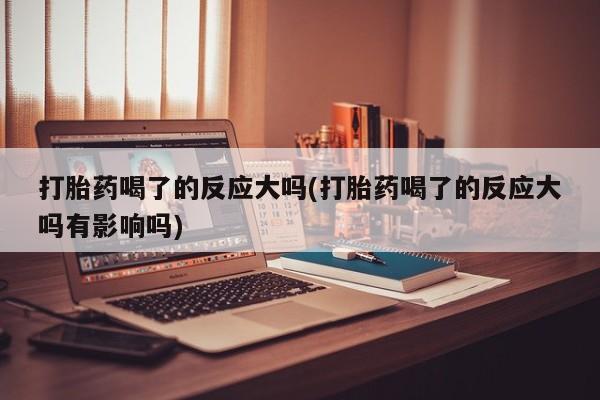 打胎药正品微信联系方式打胎药喝了的反应大吗(打胎药喝了的反应大吗有影响吗)