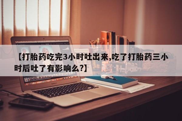 打胎药正品微信联系方式【打胎药吃完3小时吐出来,吃了打胎药三小时后吐了有影响么?】
